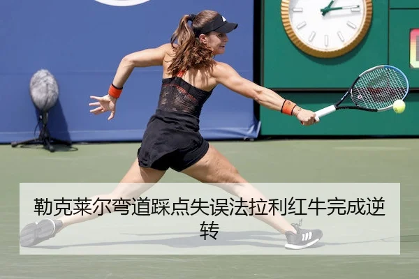 勒克莱尔弯道踩点失误法拉利红牛完成逆转